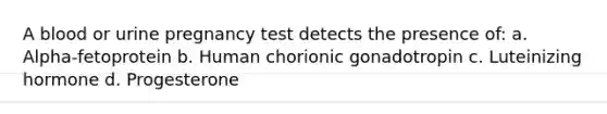 A blood or urine pregnancy test detects the presence of: a. Alpha-fetoprotein b. Human chorionic gonadotropin c. Luteinizing hormone d. Progesterone