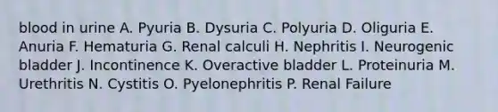 blood in urine A. Pyuria B. Dysuria C. Polyuria D. Oliguria E. Anuria F. Hematuria G. Renal calculi H. Nephritis I. Neurogenic bladder J. Incontinence K. Overactive bladder L. Proteinuria M. Urethritis N. Cystitis O. Pyelonephritis P. Renal Failure