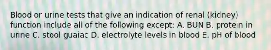 Blood or urine tests that give an indication of renal (kidney) function include all of the following except: A. BUN B. protein in urine C. stool guaiac D. electrolyte levels in blood E. pH of blood