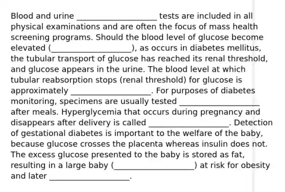 Blood and urine ____________________ tests are included in all physical examinations and are often the focus of mass health screening programs. Should the blood level of glucose become elevated (____________________), as occurs in diabetes mellitus, the tubular transport of glucose has reached its renal threshold, and glucose appears in the urine. The blood level at which tubular reabsorption stops (renal threshold) for glucose is approximately ____________________. For purposes of diabetes monitoring, specimens are usually tested ____________________ after meals. Hyperglycemia that occurs during pregnancy and disappears after delivery is called ____________________. Detection of gestational diabetes is important to the welfare of the baby, because glucose crosses the placenta whereas insulin does not. The excess glucose presented to the baby is stored as fat, resulting in a large baby (____________________) at risk for obesity and later ____________________.