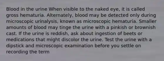 Blood in the urine When visible to the naked eye, it is called gross hematuria. Alternately, blood may be detected only during microscopic urinalysis, known as microscopic hematuria. Smaller amounts of blood may tinge the urine with a pinkish or brownish cast. If the urine is reddish, ask about ingestion of beets or medications that might discolor the urine. Test the urine with a dipstick and microscopic examination before you settle on recording the term