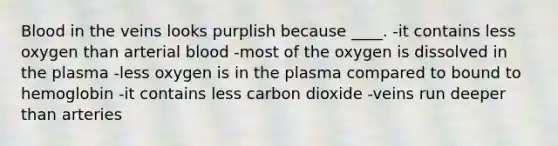 Blood in the veins looks purplish because ____. -​it contains less oxygen than arterial blood -​most of the oxygen is dissolved in the plasma -​less oxygen is in the plasma compared to bound to hemoglobin -​it contains less carbon dioxide -​veins run deeper than arteries