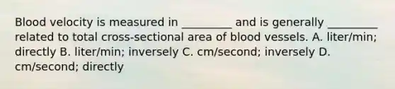 Blood velocity is measured in _________ and is generally _________ related to total cross-sectional area of blood vessels. A. liter/min; directly B. liter/min; inversely C. cm/second; inversely D. cm/second; directly