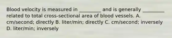 Blood velocity is measured in _________ and is generally _________ related to total cross-sectional area of blood vessels. A. cm/second; directly B. liter/min; directly C. cm/second; inversely D. liter/min; inversely