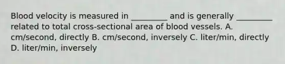 Blood velocity is measured in _________ and is generally _________ related to total cross-sectional area of <a href='https://www.questionai.com/knowledge/kZJ3mNKN7P-blood-vessels' class='anchor-knowledge'>blood vessels</a>. A. cm/second, directly B. cm/second, inversely C. liter/min, directly D. liter/min, inversely