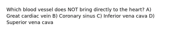 Which blood vessel does NOT bring directly to the heart? A) Great cardiac vein B) Coronary sinus C) Inferior vena cava D) Superior vena cava