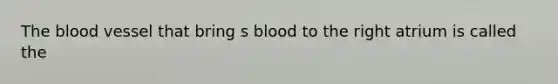 The blood vessel that bring s blood to the right atrium is called the