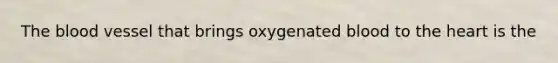 The blood vessel that brings oxygenated blood to the heart is the