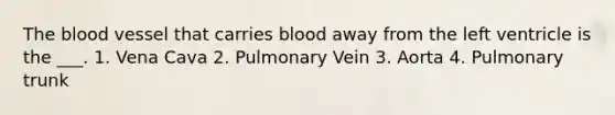 The blood vessel that carries blood away from the left ventricle is the ___. 1. Vena Cava 2. Pulmonary Vein 3. Aorta 4. Pulmonary trunk