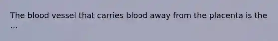 The blood vessel that carries blood away from the placenta is the ...