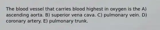 The blood vessel that carries blood highest in oxygen is the A) ascending aorta. B) superior vena cava. C) pulmonary vein. D) coronary artery. E) pulmonary trunk.