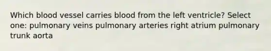 Which blood vessel carries blood from the left ventricle? Select one: pulmonary veins pulmonary arteries right atrium pulmonary trunk aorta