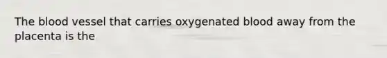 The blood vessel that carries oxygenated blood away from the placenta is the