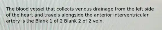 <a href='https://www.questionai.com/knowledge/k7oXMfj7lk-the-blood' class='anchor-knowledge'>the blood</a> vessel that collects venous drainage from the left side of <a href='https://www.questionai.com/knowledge/kya8ocqc6o-the-heart' class='anchor-knowledge'>the heart</a> and travels alongside the anterior interventricular artery is the Blank 1 of 2 Blank 2 of 2 vein.