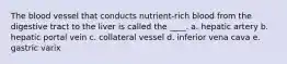 The blood vessel that conducts nutrient-rich blood from the digestive tract to the liver is called the ____. a. hepatic artery b. hepatic portal vein c. collateral vessel d. inferior vena cava e. gastric varix