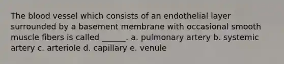 The blood vessel which consists of an endothelial layer surrounded by a basement membrane with occasional smooth muscle fibers is called ______. a. pulmonary artery b. systemic artery c. arteriole d. capillary e. venule