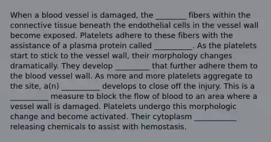 When a blood vessel is damaged, the ________ fibers within the connective tissue beneath the endothelial cells in the vessel wall become exposed. Platelets adhere to these fibers with the assistance of a plasma protein called __________. As the platelets start to stick to the vessel wall, their morphology changes dramatically. They develop _________ that further adhere them to the blood vessel wall. As more and more platelets aggregate to the site, a(n) __________ develops to close off the injury. This is a __________ measure to block the flow of blood to an area where a vessel wall is damaged. Platelets undergo this morphologic change and become activated. Their cytoplasm ___________ releasing chemicals to assist with hemostasis.