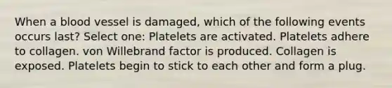 When a blood vessel is damaged, which of the following events occurs last? Select one: Platelets are activated. Platelets adhere to collagen. von Willebrand factor is produced. Collagen is exposed. Platelets begin to stick to each other and form a plug.