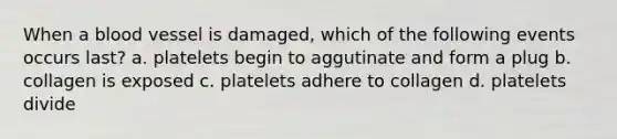 When a blood vessel is damaged, which of the following events occurs last? a. platelets begin to aggutinate and form a plug b. collagen is exposed c. platelets adhere to collagen d. platelets divide