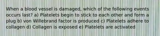 When a blood vessel is damaged, which of the following events occurs last? a) Platelets begin to stick to each other and form a plug b) von Willebrand factor is produced c) Platelets adhere to collagen d) Collagen is exposed e) Platelets are activated