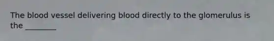 The blood vessel delivering blood directly to the glomerulus is the ________