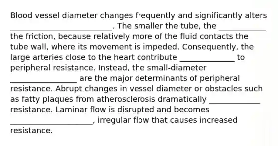 Blood vessel diameter changes frequently and significantly alters __________________________. The smaller the tube, the ____________ the friction, because relatively more of the fluid contacts the tube wall, where its movement is impeded. Consequently, the large arteries close to the heart contribute ______________ to peripheral resistance. Instead, the small-diameter _________________ are the major determinants of peripheral resistance. Abrupt changes in vessel diameter or obstacles such as fatty plaques from atherosclerosis dramatically _____________ resistance. Laminar flow is disrupted and becomes _____________________, irregular flow that causes increased resistance.