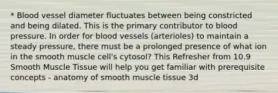 * Blood vessel diameter fluctuates between being constricted and being dilated. This is the primary contributor to blood pressure. In order for <a href='https://www.questionai.com/knowledge/kZJ3mNKN7P-blood-vessels' class='anchor-knowledge'>blood vessels</a> (arterioles) to maintain a steady pressure, there must be a prolonged presence of what ion in the smooth muscle cell's cytosol? This Refresher from 10.9 Smooth <a href='https://www.questionai.com/knowledge/kMDq0yZc0j-muscle-tissue' class='anchor-knowledge'>muscle tissue</a> will help you get familiar with prerequisite concepts - anatomy of smooth muscle tissue 3d