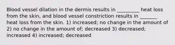 Blood vessel dilation in <a href='https://www.questionai.com/knowledge/kEsXbG6AwS-the-dermis' class='anchor-knowledge'>the dermis</a> results in _________ heat loss from the skin, and blood vessel constriction results in _______ heat loss from the skin. 1) increased; no change in the amount of 2) no change in the amount of; decreased 3) decreased; increased 4) increased; decreased