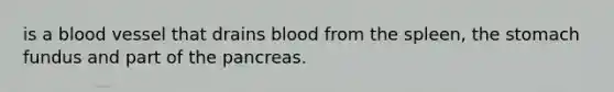 is a blood vessel that drains blood from the spleen, the stomach fundus and part of the pancreas.