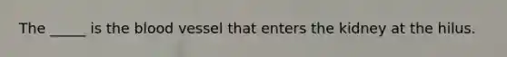The _____ is the blood vessel that enters the kidney at the hilus.