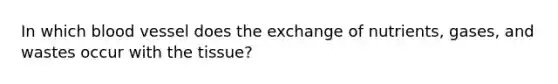 In which blood vessel does the exchange of nutrients, gases, and wastes occur with the tissue?