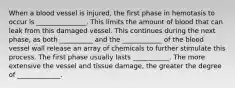 When a blood vessel is injured, the first phase in hemotasis to occur is _______________. This limits the amount of blood that can leak from this damaged vessel. This continues during the next phase, as both __________ and the ____________ of the blood vessel wall release an array of chemicals to further stimulate this process. The first phase usually lasts ___________. The more extensive the vessel and tissue damage, the greater the degree of _____________.