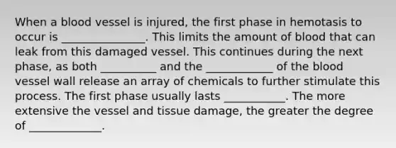 When a blood vessel is injured, the first phase in hemotasis to occur is _______________. This limits the amount of blood that can leak from this damaged vessel. This continues during the next phase, as both __________ and the ____________ of the blood vessel wall release an array of chemicals to further stimulate this process. The first phase usually lasts ___________. The more extensive the vessel and tissue damage, the greater the degree of _____________.