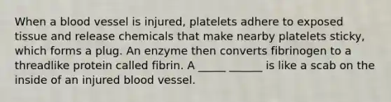 When a blood vessel is injured, platelets adhere to exposed tissue and release chemicals that make nearby platelets sticky, which forms a plug. An enzyme then converts fibrinogen to a threadlike protein called fibrin. A _____ ______ is like a scab on the inside of an injured blood vessel.