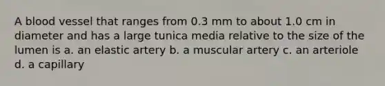 A blood vessel that ranges from 0.3 mm to about 1.0 cm in diameter and has a large tunica media relative to the size of the lumen is a. an elastic artery b. a muscular artery c. an arteriole d. a capillary