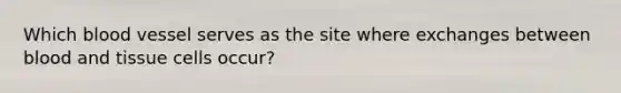 Which blood vessel serves as the site where exchanges between blood and tissue cells occur?