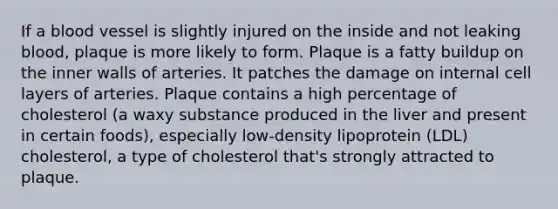 If a blood vessel is slightly injured on the inside and not leaking blood, plaque is more likely to form. Plaque is a fatty buildup on the inner walls of arteries. It patches the damage on internal cell layers of arteries. Plaque contains a high percentage of cholesterol (a waxy substance produced in the liver and present in certain foods), especially low-density lipoprotein (LDL) cholesterol, a type of cholesterol that's strongly attracted to plaque.