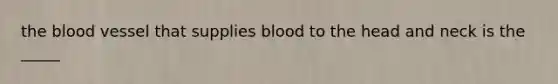 the blood vessel that supplies blood to the head and neck is the _____