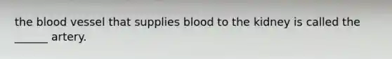 the blood vessel that supplies blood to the kidney is called the ______ artery.