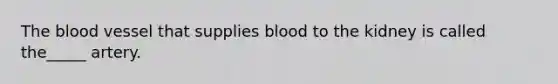 The blood vessel that supplies blood to the kidney is called the_____ artery.