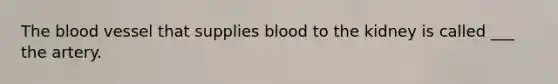 The blood vessel that supplies blood to the kidney is called ___ the artery.