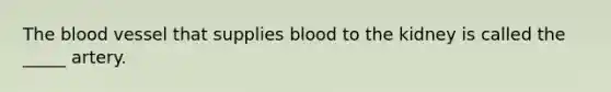 The blood vessel that supplies blood to the kidney is called the _____ artery.