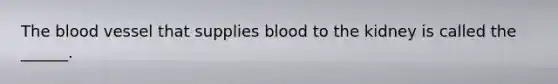 The blood vessel that supplies blood to the kidney is called the ______.