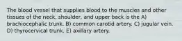 The blood vessel that supplies blood to the muscles and other tissues of the neck, shoulder, and upper back is the A) brachiocephalic trunk. B) common carotid artery. C) jugular vein. D) thyrocervical trunk. E) axillary artery.