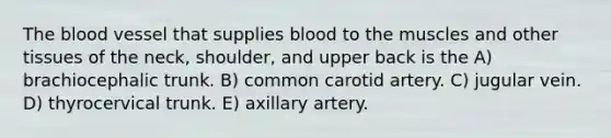 The blood vessel that supplies blood to the muscles and other tissues of the neck, shoulder, and upper back is the A) brachiocephalic trunk. B) common carotid artery. C) jugular vein. D) thyrocervical trunk. E) axillary artery.