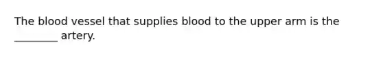 The blood vessel that supplies blood to the upper arm is the ________ artery.