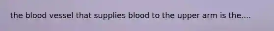 the blood vessel that supplies blood to the upper arm is the....