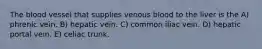The blood vessel that supplies venous blood to the liver is the A) phrenic vein. B) hepatic vein. C) common iliac vein. D) hepatic portal vein. E) celiac trunk.