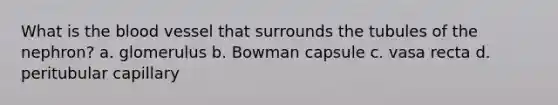 What is the blood vessel that surrounds the tubules of the nephron? a. glomerulus b. Bowman capsule c. vasa recta d. peritubular capillary