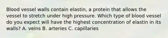 Blood vessel walls contain elastin, a protein that allows the vessel to stretch under high pressure. Which type of blood vessel do you expect will have the highest concentration of elastin in its walls? A. veins B. arteries C. capillaries